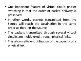 • One important feature of virtual circuit packet
switching is that the order of packet delivery is
preserved.
• In other words, packets transmitted from the
Source will reach the Destination in the same
order as they left the Source.
• The packets transmitted through several virtual
circuits are multiplexed through physical links.
• This allows efficient utilization of the capacity of a
physical link.
 