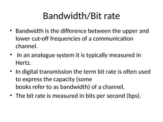 Bandwidth/Bit rate
• Bandwidth is the difference between the upper and
lower cut-off frequencies of a communication
channel.
• In an analogue system it is typically measured in
Hertz.
• In digital transmission the term bit rate is often used
to express the capacity (some
books refer to as bandwidth) of a channel.
• The bit rate is measured in bits per second (bps).
 
