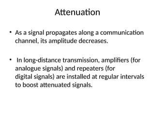 Attenuation
• As a signal propagates along a communication
channel, its amplitude decreases.
• In long-distance transmission, amplifiers (for
analogue signals) and repeaters (for
digital signals) are installed at regular intervals
to boost attenuated signals.
 