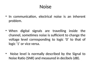 Noise
• In communication, electrical noise is an inherent
problem.
• When digital signals are travelling inside the
channel, sometimes noise is sufficient to change the
voltage level corresponding to logic ‘0’ to that of
logic ‘1’ or vice versa.
• Noise level is normally described by the Signal to
Noise Ratio (SNR) and measured in decibels (dB).
 