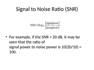 Signal to Noise Ratio (SNR)
• For example, if the SNR = 20 dB, it may be
seen that the ratio of
signal power to noise power is 10(20/10) =
100.
 
