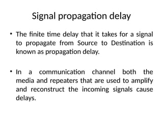 Signal propagation delay
• The finite time delay that it takes for a signal
to propagate from Source to Destination is
known as propagation delay.
• In a communication channel both the
media and repeaters that are used to amplify
and reconstruct the incoming signals cause
delays.
 
