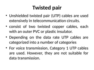 Twisted pair
• Unshielded twisted pair (UTP) cables are used
extensively in telecommunication circuits.
• consist of two twisted copper cables, each
with an outer PVC or plastic insulator.
• Depending on the data rate UTP cables are
categorized into a number of categories
• For voice transmission, Category 1 UTP cables
are used. However, they are not suitable for
data transmission.
 