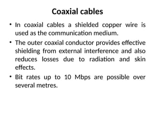 Coaxial cables
• In coaxial cables a shielded copper wire is
used as the communication medium.
• The outer coaxial conductor provides effective
shielding from external interference and also
reduces losses due to radiation and skin
effects.
• Bit rates up to 10 Mbps are possible over
several metres.
 