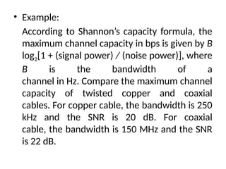 • Example:
According to Shannon’s capacity formula, the
maximum channel capacity in bps is given by B
log2[1 + (signal power) / (noise power)], where
B is the bandwidth of a
channel in Hz. Compare the maximum channel
capacity of twisted copper and coaxial
cables. For copper cable, the bandwidth is 250
kHz and the SNR is 20 dB. For coaxial
cable, the bandwidth is 150 MHz and the SNR
is 22 dB.
 