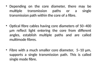 • Depending on the core diameter, there may be
multiple transmission paths or a single
transmission path within the core of a fibre.
• Optical fibre cables having core diameters of 50–400
μm reflect light entering the core from different
angles, establish multiple paths and are called
multimode fibres.
• Fibre with a much smaller core diameter, 5–10 μm,
supports a single transmission path. This is called
single mode fibre.
 