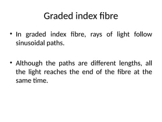 Graded index fibre
• In graded index fibre, rays of light follow
sinusoidal paths.
• Although the paths are different lengths, all
the light reaches the end of the fibre at the
same time.
 