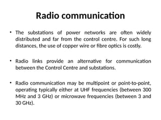 Radio communication
• The substations of power networks are often widely
distributed and far from the control centre. For such long
distances, the use of copper wire or fibre optics is costly.
• Radio links provide an alternative for communication
between the Control Centre and substations.
• Radio communication may be multipoint or point-to-point,
operating typically either at UHF frequencies (between 300
MHz and 3 GHz) or microwave frequencies (between 3 and
30 GHz).
 