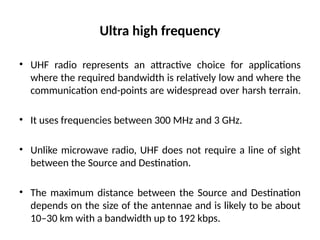Ultra high frequency
• UHF radio represents an attractive choice for applications
where the required bandwidth is relatively low and where the
communication end-points are widespread over harsh terrain.
• It uses frequencies between 300 MHz and 3 GHz.
• Unlike microwave radio, UHF does not require a line of sight
between the Source and Destination.
• The maximum distance between the Source and Destination
depends on the size of the antennae and is likely to be about
10–30 km with a bandwidth up to 192 kbps.
 