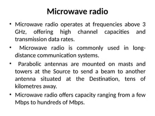 Microwave radio
• Microwave radio operates at frequencies above 3
GHz, offering high channel capacities and
transmission data rates.
• Microwave radio is commonly used in long-
distance communication systems.
• Parabolic antennas are mounted on masts and
towers at the Source to send a beam to another
antenna situated at the Destination, tens of
kilometres away.
• Microwave radio offers capacity ranging from a few
Mbps to hundreds of Mbps.
 