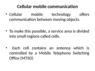 Cellular mobile communication
• Cellular mobile technology offers
communication between moving objects.
• To make this possible, a service area is divided
into small regions called cells.
• Each cell contains an antenna which is
controlled by a Mobile Telephone Switching
Office (MTSO)
 
