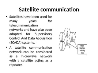 Satellite communication
• Satellites have been used for
many years for
telecommunication
networks and have also been
adopted for Supervisory
Control And Data Acquisition
(SCADA) systems.
• A satellite communication
network can be considered
as a microwave network
with a satellite acting as a
repeater.
 