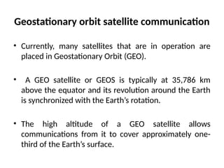 Geostationary orbit satellite communication
• Currently, many satellites that are in operation are
placed in Geostationary Orbit (GEO).
• A GEO satellite or GEOS is typically at 35,786 km
above the equator and its revolution around the Earth
is synchronized with the Earth’s rotation.
• The high altitude of a GEO satellite allows
communications from it to cover approximately one-
third of the Earth’s surface.
 