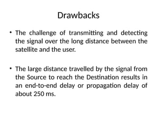 Drawbacks
• The challenge of transmitting and detecting
the signal over the long distance between the
satellite and the user.
• The large distance travelled by the signal from
the Source to reach the Destination results in
an end-to-end delay or propagation delay of
about 250 ms.
 