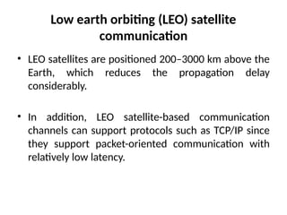 Low earth orbiting (LEO) satellite
communication
• LEO satellites are positioned 200–3000 km above the
Earth, which reduces the propagation delay
considerably.
• In addition, LEO satellite-based communication
channels can support protocols such as TCP/IP since
they support packet-oriented communication with
relatively low latency.
 