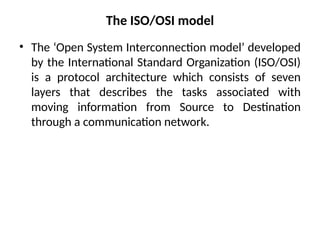 The ISO/OSI model
• The ‘Open System Interconnection model’ developed
by the International Standard Organization (ISO/OSI)
is a protocol architecture which consists of seven
layers that describes the tasks associated with
moving information from Source to Destination
through a communication network.
 