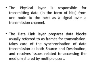 • The Physical layer is responsible for
transmitting data (in the form of bits) from
one node to the next as a signal over a
transmission channel.
• The Data Link layer prepares data blocks
usually referred to as frames for transmission,
takes care of the synchronisation of data
transmission at both Source and Destination,
and resolves issues related to accessing the
medium shared by multiple users.
 