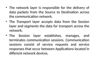 • The network layer is responsible for the delivery of
data packets from the Source to Destination across
the communication network.
• The Transport layer accepts data from the Session
layer and segments the data for transport across the
network.
• The Session layer establishes, manages, and
terminates communication sessions. Communication
sessions consist of service requests and service
responses that occur between Applications located in
different network devices.
 