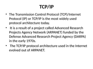 TCP/IP
• The Transmission Control Protocol (TCP)/Internet
Protocol (IP) or TCP/IP is the most widely used
protocol architecture today.
• It is a result of a project called Advanced Research
Projects Agency Network (ARPANET) funded by the
Defense Advanced Research Project Agency (DARPA)
in the early 1970s.
• The TCP/IP protocol architecture used in the Internet
evolved out of ARPANET.
 