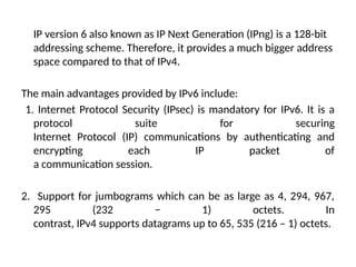 IP version 6 also known as IP Next Generation (IPng) is a 128-bit
addressing scheme. Therefore, it provides a much bigger address
space compared to that of IPv4.
The main advantages provided by IPv6 include:
1. Internet Protocol Security (IPsec) is mandatory for IPv6. It is a
protocol suite for securing
Internet Protocol (IP) communications by authenticating and
encrypting each IP packet of
a communication session.
2. Support for jumbograms which can be as large as 4, 294, 967,
295 (232 − 1) octets. In
contrast, IPv4 supports datagrams up to 65, 535 (216 – 1) octets.
 
