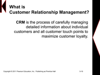 Copyright © 2011 Pearson Education, Inc. Publishing as Prentice Hall 5-19
What is
Customer Relationship Management?
CRM is the process of carefully managing
detailed information about individual
customers and all customer touch points to
maximize customer loyalty.
 