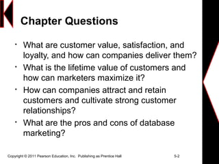 Chapter Questions

What are customer value, satisfaction, and
loyalty, and how can companies deliver them?

What is the lifetime value of customers and
how can marketers maximize it?

How can companies attract and retain
customers and cultivate strong customer
relationships?

What are the pros and cons of database
marketing?
Copyright © 2011 Pearson Education, Inc. Publishing as Prentice Hall 5-2
 