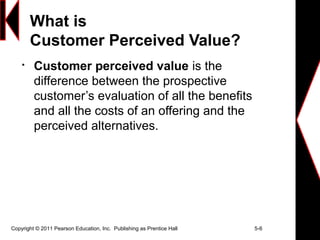 What is
Customer Perceived Value?

Customer perceived value is the
difference between the prospective
customer’s evaluation of all the benefits
and all the costs of an offering and the
perceived alternatives.
Copyright © 2011 Pearson Education, Inc. Publishing as Prentice Hall 5-6
 