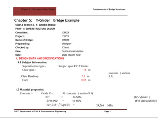 Chapter 5- 18 m span Girder Bridge Fundamentals of Bridge Structures
AAiT, Department of Civil & Environmental Engineering Page 1
Chapter 5: T-Girder Bridge Example
SIMPLE SPAN R.C. T- GIRDER BRIDGE
PART- I : SUPERSTRUCTURE DESIGN
Consultant: XXXXX
Project: YYYYY
Name of Bridge: RRRRR
Prepared by: Designer
Checked by: Client
Case: Statical calculation
Date: Date-Month-Year
1. DESIGN DATA AND SPECIFICATIONS
1.1 Subject Information:
Superstructure type:- Simple span R.C.T Girder
Clear span : 18 m
Clear Roadway 7.3 m
concrete ( section
9.3)
Curb 0.85 m
1.2 Material properties:
Concrete :- Grade C - 30 concrete ( section 9.3)
fc'= = 24 MPa (fc' cylinder )
fc=0.4*fc' = 10 MPa (For serviceability)
Ec=.043γC
1.5
sqrt(fc') = 24,768 MPa
 