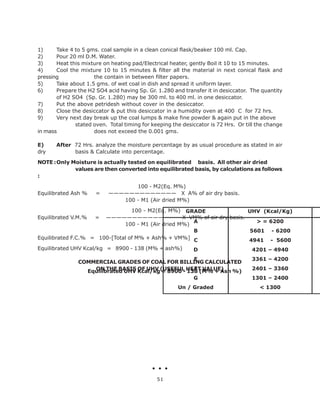 1) Take 4 to 5 gms. coal sample in a clean conical flask/beaker 100 ml. Cap.
2) Pour 20 ml D.M. Water.
3) Heat this mixture on heating pad/Electrical heater, gently Boil it 10 to 15 minutes.
4) Cool the mixture 10 to 15 minutes & filter all the material in next conical flask and
pressing the contain in between filter papers.
5) Take about 1.5 gms. of wet coal in dish and spread it uniform layer.
6) Prepare the H2 SO4 acid having Sp. Gr. 1.280 and transfer it in desiccator. The quantity
of H2 SO4 (Sp. Gr. 1.280) may be 300 ml. to 400 ml. in one desiccator.
7) Put the above petridesh without cover in the desiccator.
8) Close the desiccator & put this desiccator in a humidity oven at 400 C for 72 hrs.
9) Very next day break up the coal lumps & make fine powder & again put in the above
stated oven. Total timing for keeping the desiccator is 72 Hrs. Or till the change
in mass does not exceed the 0.001 gms.
E) After 72 Hrs. analyze the moisture percentage by as usual procedure as stated in air
dry basis & Calculate into percentage.
NOTE :Only Moisture is actually tested on equilibrated basis. All other air dried
values are then converted into equilibrated basis, by calculations as follows
:
100 - M2(Eq. M%)
Equilibrated Ash % = ————————————— X A% of air dry basis.
100 - M1 (Air dried M%)
100 - M2(Eq. M%)
Equilibrated V.M.% = —————————————— X VM% of air dry basis.
100 - M1 (Air dried M%)
Equilibrated F.C.% = 100-[Total of M% + Ash% + VM%]
Equilibrated UHV Kcal/kg = 8900 - 138 (M% + ash%)
COMMERCIAL GRADES OF COAL FOR BILLING CALCULATED
ON THE BASIS OF UHV (USEFUL HEAT VALUE)
GRADE UHV (Kcal/Kg)
A
B
C
D
E
F
G
Un / Graded
> = 6200
5601 - 6200
4941 - 5600
4201 – 4940
3361 – 4200
2401 – 3360
1301 – 2400
< 1300
Equilibrated UHV Kcal/kg = 8900 - 138 (M% + Ash %)
51
 
