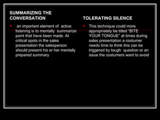 SUMMARIZING THE
CONVERSATION                             TOLERATING SILENCE
    an important element of active         This technique could more
    listening is to mentally summarize       appropriately be titled “BITE
    point that have been made. At            YOUR TONGUE” at times during
    critical spots in the sales              sales presentation a costumer
    presentation the salesperson             needs time to think this can be
    should present his or her mentally       triggered by tough question or an
    prepared summary                         issue the costumers want to avoid
 