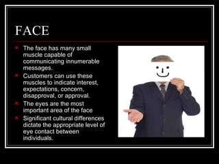 FACE
   The face has many small
    muscle capable of
    communicating innumerable
    messages.
   Customers can use these
    muscles to indicate interest,
    expectations, concern,
    disapproval, or approval.
   The eyes are the most
    important area of the face
   Significant cultural differences
    dictate the appropriate level of
    eye contact between
    individuals.
 