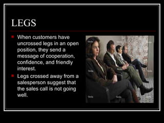 LEGS
   When customers have
    uncrossed legs in an open
    position, they send a
    message of cooperation,
    confidence, and friendly
    interest.
   Legs crossed away from a
    salesperson suggest that
    the sales call is not going
    well.
 