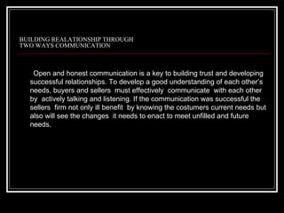 BUILDING REALATIONSHIP THROUGH
TWO WAYS COMMUNICATION



   Open and honest communication is a key to building trust and developing
  successful relationships. To develop a good understanding of each other’s
  needs, buyers and sellers must effectively communicate with each other
  by actively talking and listening. If the communication was successful the
  sellers firm not only ill benefit by knowing the costumers current needs but
  also will see the changes it needs to enact to meet unfilled and future
  needs.
 
