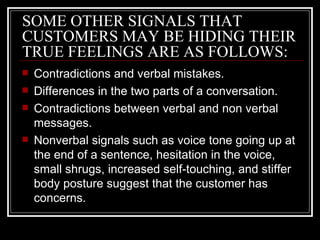 SOME OTHER SIGNALS THAT
CUSTOMERS MAY BE HIDING THEIR
TRUE FEELINGS ARE AS FOLLOWS:
   Contradictions and verbal mistakes.
   Differences in the two parts of a conversation.
   Contradictions between verbal and non verbal
    messages.
   Nonverbal signals such as voice tone going up at
    the end of a sentence, hesitation in the voice,
    small shrugs, increased self-touching, and stiffer
    body posture suggest that the customer has
    concerns.
 