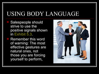 USING BODY LANGUAGE
   Salespeople should
    strive to use the
    positive signals shown
    in Exhibit 5.3.
   Remember this word
    of warning: The most
    effective gestures are
    natural ones, not
    those you are forcing
    yourself to perform.
 
