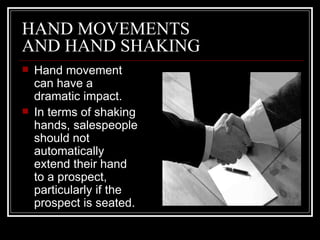 HAND MOVEMENTS
AND HAND SHAKING
   Hand movement
    can have a
    dramatic impact.
   In terms of shaking
    hands, salespeople
    should not
    automatically
    extend their hand
    to a prospect,
    particularly if the
    prospect is seated.
 