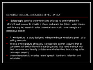 SENDING VERBAL MESSAGES EFFECTIVELY

    Salespeople can use short words and phrases to demonstrate the
 strength and force or to provide a charm and grace like (clean, crisp copies
 and library quiet) Words in sales presentations should have strength and
descriptive quality

   A word picture is story designed to help the buyer visualize a point , as a
    selling scenario
   To use a word picture effectively salespeople cannot assume that all
    costumers will be familiar with trade jargon and thus need to check with
    their costumers continually to determine whether they interpreting sales
    messages properly
   Voice characteristic includes rate of speech, loudness, inflection and
    articulation.
 