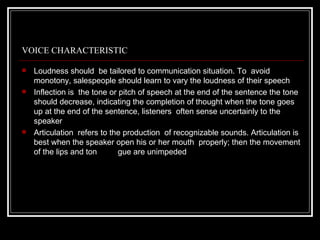 VOICE CHARACTERISTIC

   Loudness should be tailored to communication situation. To avoid
    monotony, salespeople should learn to vary the loudness of their speech
   Inflection is the tone or pitch of speech at the end of the sentence the tone
    should decrease, indicating the completion of thought when the tone goes
    up at the end of the sentence, listeners often sense uncertainly to the
    speaker
   Articulation refers to the production of recognizable sounds. Articulation is
    best when the speaker open his or her mouth properly; then the movement
    of the lips and ton       gue are unimpeded
 