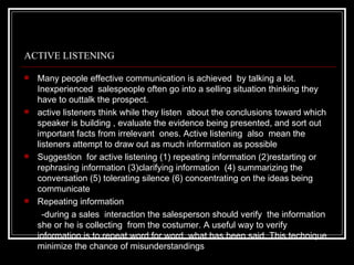 ACTIVE LISTENING

   Many people effective communication is achieved by talking a lot.
    Inexperienced salespeople often go into a selling situation thinking they
    have to outtalk the prospect.
   active listeners think while they listen about the conclusions toward which
    speaker is building , evaluate the evidence being presented, and sort out
    important facts from irrelevant ones. Active listening also mean the
    listeners attempt to draw out as much information as possible
   Suggestion for active listening (1) repeating information (2)restarting or
    rephrasing information (3)clarifying information (4) summarizing the
    conversation (5) tolerating silence (6) concentrating on the ideas being
    communicate
   Repeating information
      -during a sales interaction the salesperson should verify the information
    she or he is collecting from the costumer. A useful way to verify
    information is to repeat word for word, what has been said. This technique
    minimize the chance of misunderstandings
 