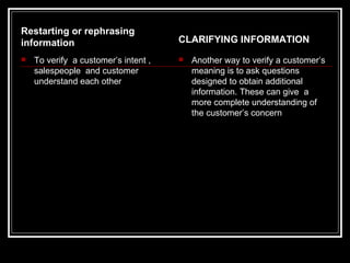 Restarting or rephrasing
information                           CLARIFYING INFORMATION
   To verify a customer’s intent ,      Another way to verify a customer’s
    salespeople and customer              meaning is to ask questions
    understand each other                 designed to obtain additional
                                          information. These can give a
                                          more complete understanding of
                                          the customer’s concern
 