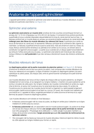 LES FONDAMENTAUX DE LA PATHOLOGIE DIGESTIVE
© CDU-HGE/Editions Elesevier-Masson - Octobre 2014
Toute reproduction ou traduction de l’ouvrage est interdite sans l’accord préalable de l’éditeur
Partie I : Les organes - Chapitre 5 : Rectum-Canal anal - Page 10/21
Anatomie de l’appareil sphinctérien
L’appareil sphinctérien comporte le sphincter anal externe associé aux muscles élévateurs, la paroi
rectale et le sphincter anal interne (voir figure 5.3).
Sphincter anal externe
Le sphincter anal externe un muscle strié constitué de trois couches concentriques formant un
anneau de 7 à 10 mm d’épaisseur sur 25 à 30 mm de hauteur. Il comprend trois portions (profonde,
superficielle et sous-cutanée) disposées séquentiellement le long du canal anal de haut en bas. Le
faisceau profond est un muscle épais en anneau qui encercle la partie supérieure du canal anal et se
mélange avec des fibres du muscle élévateur (ou releveur) de l’anus. Il participe pour partie au
tonus de fermeture du canal anal, et représente l’effecteur principal de la continence dite urgente ou
volontaire. Le faisceau superficiel entoure aussi le canal anal, mais est amarré en avant au niveau du
noyau fibreux central (centre tendineux du périnée) et en arrière sur le coccyx, en entrant dans la
constitution du ligament anococcygien. La partie sous-cutanée est un disque aplati horizontalement
qui entoure l’orifice anal juste sous la peau. Le sphincter anal externe est innervé par des rameaux
rectaux inférieurs du nerf pudendal et par des rameaux directement issues des divisions antérieures
de S4.
Muscles releveurs de l’anus
Le diaphragme pelvien est la partie musculaire du plancher pelvien (voir figure 5.2). En forme
d’entonnoir et attaché vers le haut aux parois du pelvis, il est composé des muscles élévateurs de
l’anus (ou releveurs) et coccygiens. La ligne d’insertion circulaire du diaphragme pelvien à la paroi
cylindrique du pelvis passe, de chaque côté, entre le grand foramen ischiatique et le petit foramen
ischiatique.
Les muscles élévateurs de l’anus ont leur origine de chaque côté sur la paroi pelvienne, se dirigent
médialement et vers le bas, et se rejoignent sur la ligne médiane. L’insertion à la paroi pelvienne suit le
contour circulaire de cette paroi. Sur la ligne médiane, les muscles s’entremêlent en arrière du vagin
chez la femme, et autour de l’ouverture pour le canal anal dans les deux sexes. En arrière de
l’ouverture pour le canal anal, les muscles réunis forment un ligament ou raphé appelé le ligament
anococcygien (raphé anococcygien) et se fixent au coccyx. En avant, les muscles sont séparés par
une brèche en U, appelée le hiatus urogénital permettant à l’urètre (homme et femme) et au vagin
(femme) de passer à travers le diaphragme pelvien.
Les muscles élévateurs sont divisés en trois faisceaux :
• le faisceau pubococcygien naît du corps du pubis, se dirige en arrière pour s’attacher sur la ligne
médiane en arrière jusqu’au coccyx ;
• le faisceau puborectal naît, en association avec le muscle pubococcygien, du pubis et se dirige
vers le bas de chaque côté pour former une sangle autour de la partie terminale du rectum
(voir infra paragraphe « Physiologie de la défécation »). Cette sangle musculaire maintient, au
niveau de la jonction anorectale, l’angle anorectal qui a un rôle essentiel de renforcement du
sphincter externe ;
• l’ilio-coccygien naît du fascia qui recouvre le muscle obturateur interne et rejoint le même muscle
du côté opposé sur la ligne médiane pour former un raphé.
 