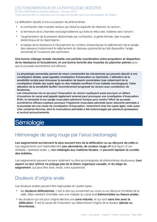 LES FONDAMENTAUX DE LA PATHOLOGIE DIGESTIVE
© CDU-HGE/Editions Elesevier-Masson - Octobre 2014
Toute reproduction ou traduction de l’ouvrage est interdite sans l’accord préalable de l’éditeur
Partie I : Les organes - Chapitre 5 : Rectum-Canal anal - Page 16/21
La défécation résulte d’une succession de phénomènes :
• la contraction des muscles rectaux qui réduit la capacité de réservoir du rectum ;
• la fermeture de la charnière rectosigmoïdienne qui évite le reflux des matières vers l’amont ;
• l’augmentation de la pression abdominale par contraction, à glotte fermée, des muscles
abdominaux et du diaphragme ;
• la baisse de la résistance à l’écoulement du contenu intrarectal par le relâchement de la sangle
des releveurs (notamment le relâchement du faisceau puborectal qui fait disparaître l’angle
anorectal) et l’ouverture des sphincters.
Une bonne vidange rectale nécessite une parfaite coordination entre propulsion et disparition
de la résistance à l’écoulement, et une bonne tonicité des muscles du plancher pelvien pour
que la poussée exonératrice soit efficace.
Sémiologie
Hémorragie de sang rouge par l’anus (rectorragie)
Les saignements surviennent le plus souvent lors de la défécation ou au décours de celle-ci.
Les saignements sont habituellement peu abondants, de couleur rouge vif (à la façon d’une
véritable « épistaxis anale »), non mélangés aux matières fécales, et peuvent tapisser la cuvette
des toilettes.
Les saignements peuvent survenir isolément ou être accompagnés de phénomènes douloureux. Leur
aspect ou leur rythme ne préjuge pas de la lésion organique causale, ni du siège du
saignement, qui peut être anal, rectal, voire suprarectal.
Douleurs d’origine anale
Les douleurs anales peuvent être regroupées en quatre types :
• les douleurs défécatoires, c’est-à-dire qui surviennent au cours ou au décours immédiat de la
selle. Elles orientent d’emblée vers une maladie du canal anal (hémorroïdes ou fissure anale) ;
• les douleurs qui ont pour origine élective une zone indurée, et qui sont sans lien avec la
défécation. C’est la cause de l’induration qui déterminera l’origine de la douleur (abcès ou
thrombose) ;
La physiologie anorectale permet de mieux comprendre les mécanismes qui peuvent aboutir à une
constipation distale, aussi appelée constipation d’évacuation ou dyschésie. L’altération de la
sensibilité rectale peut émousser la sensation de besoin exonérateur (cas notamment de la
constipation distale des sujets âgés ou des malades souffrant d’une maladie neurologique). Cette
altération de la sensibilité facilite l’encombrement progressif du rectum avec constitution de
fécalomes.
Les mécanismes mis en jeu pour l’évacuation du rectum expliquent aussi pourquoi un défaut
d’ouverture du canal anal (appelé également anisme) peut provoquer une constipation d’évacuation.
Enfin, la nécessité d’une sangle musculaire pelvienne tonique pour rendre l’effort de poussée
exonératrice efficace explique pourquoi l’hypotonie musculaire périnéale (avec descente périnéale à
la poussée) est une cause de constipation d’évacuation, notamment chez les sujets âgés, mais aussi
chez certaines femmes, dont la musculature périnéale a été endommagée par plusieurs grossesses
et surtout accouchements.
 