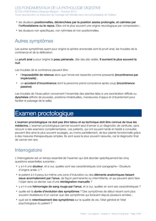LES FONDAMENTAUX DE LA PATHOLOGIE DIGESTIVE
© CDU-HGE/Editions Elesevier-Masson - Octobre 2014
Toute reproduction ou traduction de l’ouvrage est interdite sans l’accord préalable de l’éditeur
Partie I : Les organes - Chapitre 5 : Rectum-Canal anal - Page 17/21
• les douleurs positionnelles, déclenchées par la position assise prolongée, et calmées par
l’orthostatisme ou le repos. Elles ont le plus souvent une origine neurologique par compression ;
• les douleurs non spécifiques, non rythmées et non positionnelles.
Autres symptômes
Les autres symptômes ayant pour origine la sphère anorectale sont le prurit anal, les troubles de la
continence et de la défécation.
Le prurit anal a pour origine la peau périanale, dite des plis radiés. Il survient le plus souvent la
nuit.
Les troubles de la continence peuvent être :
• l’impossibilité de retenue alors que l’envie est ressentie comme pressante (incontinence par
impériosité) ;
• un accident d’incontinence dont la personne prend conscience après coup (incontinence
passive).
Les troubles de l’évacuation concernent l’ensemble des plaintes liées à une exonération difficile ou
dyschésie (efforts de poussée, positions inhabituelles, manœuvres d’appui et d’écartement pour
faciliter le passage de la selle).
Examen proctologique
L’examen proctologique ne doit pas être tabou et sa technique doit être connue de tous les
médecins. L’examen proctologique permet souvent seul d’arriver à un diagnostic de certitude, sans
recourir à des examens complémentaires. Les patients, qui ont souvent tardé et hésité à consulter,
peuvent être ainsi le plus souvent soulagés, au moins partiellement, de leur plainte fonctionnelle grâce
à des mesures thérapeutiques simples. Ils sont aussi le plus souvent rassurés, car le diagnostic final
de cancer est rare.
Interrogatoire
L’interrogatoire est un temps essentiel de l’examen qui doit aborder spécifiquement les cinq
questions essentielles suivantes :
• y a-t-il une douleur, et si oui, quelles sont ses caractéristiques (voir paragraphe « Douleurs
d’origine anale ») ?
• le patient a-t-il perçu lui-même une zone d’induration ou des éléments anatomiques faisant
issue anormalement par l’anus, de façon permanente ou intermittente, et qui peuvent alors faire
l’objet dans ce dernier cas d’une réintégration manuelle ?
• y a-t-il une hémorragie de sang rouge par l’anus, et si oui, quelles en sont ses caractéristiques ?
• quelle est la durée d’évolution des symptômes ? Des symptômes de début récent sont plus
souvent révélateurs d’un cancer que des symptômes qui évoluent depuis plusieurs années ;
• quel est le retentissement des symptômes sur la qualité de vie, l’état général et l’état
psychologique du patient ?
 
