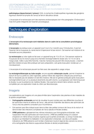 LES FONDAMENTAUX DE LA PATHOLOGIE DIGESTIVE
© CDU-HGE/Editions Elesevier-Masson - Octobre 2014
Toute reproduction ou traduction de l’ouvrage est interdite sans l’accord préalable de l’éditeur
Partie I : Les organes - Chapitre 5 : Rectum-Canal anal - Page 19/21
pathologique (épanchement, tumeur). Enfin, la recherche d’adénopathies inguinales (les ganglions
inguinaux drainent la lymphe de l’anus) se fait en décubitus dorsal.
L’anuscopie et la rectoscopie sont des examens endoscopiques (voir infra paragraphe «Endoscopie»)
mais font partie intégrante de l’examen proctologique.
Techniques d’exploration
Endoscopie
L’anuscopie et la rectoscopie sont réalisées dans le cadre de la consultation proctologique
élémentaire.
L’anuscopie se pratique avec un appareil court muni d’un mandrin pour l’introduction. Il permet
l’examen de la muqueuse du canal anal et d’apercevoir le bas rectum. Cet examen est indolore et ne
nécessite aucune préparation.
La rectoscopie au tube rigide se fait avec un appareil long de 15 à 25 cm. Cet examen explore la
muqueuse de tout le rectum jusqu’à la charnière rectosigmoïdienne située vers 12–13 cm de la
marge anale. Celle-ci peut être franchie, mais les manœuvres peuvent être douloureuses. L’examen
doit être indolore et peut être pratiqué soit sans préparation, soit après évacuation rectale par un
microlavement.
L’anuscopie et la rectoscopie peuvent se faire avec des appareils à usage unique.
La rectosigmoïdoscopie au tube souple, encore appelée coloscopie courte, permet d’explorer le
rectum et tout ou partie du côlon sigmoïde, parfois même des segments coliques plus proximaux.
Elle ne nécessite pas de sédation et doit être indolore. Elle est en général pratiquée après évacuation
rectosigmoïdienne par un ou plusieurs lavements de petit volume. La progression est interrompue par
la douleur ou par la présence de matières fécales. Ces examens doivent dans certains cas être
complétés par une exploration totale du côlon par iléocoloscopie.
Imagerie
Les explorations par imagerie ont une place limitée dans l’exploration des plaintes et des maladies de
la sphère anopérinéale :
• l’échographie endoanale permet de visualiser la paroi rectale avec ses différentes couches et
les sphincters interne et externe de l’anus ; elle permet d’identifier des lésions des sphincters de
l’anus chez les patients consultant pour incontinence.
• Cet examen peut être indiqué aussi dans le bilan des petites tumeurs de l’anus et du rectum et
dans le bilan des infections complexes de l’anus (abcès et fistules anales) ;
• l’IRM pelvienne a globalement les mêmes indications que l’échographie endoanale, mais
l’exploration fine des sphincters est moins bonne. L’IRM est préférée lorsqu’on a besoin
d’explorer en même temps d’autres organes que la sphère anorectale, ou lorsqu’il existe des
douleurs qui interdisent la réalisation d’une exploration endoanale. Les deux principales
indications de l’IRM pelvienne sont le bilan d’extension local et régional des cancers du rectum,
et la cartographie des lésions suppuratives (fistules et abcès) anopérinéales ;
 