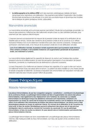 LES FONDAMENTAUX DE LA PATHOLOGIE DIGESTIVE
© CDU-HGE/Editions Elesevier-Masson - Octobre 2014
Toute reproduction ou traduction de l’ouvrage est interdite sans l’accord préalable de l’éditeur
Partie I : Les organes - Chapitre 5 : Rectum-Canal anal - Page 20/21
• la défécographie et la déféco-IRM sont des examens radiologiques réalisés de façon
dynamique pour reproduire une défécation. Ces examens permettent l’exploration des troubles
fonctionnels anorectaux et de préciser d’un point de vue anatomique et dynamique les troubles
de la statique du pelvis (prolapsus rectal, colpocèles).
Manométrie anorectale
La manométrie anorectale est le principal examen permettant l’étude de la physiologie anorectale. La
mesure des pressions s’effectue par des ballonnets remplis d’eau ou des cathéters perfusés, plus
rarement par des capteurs électroniques.
L’examen permet successivement la mesure de la pression anale de repos et la vérification de sa
stabilité dans le temps, l’étude des variations de la pression anale et de la survenue d’un réflexe
rectoanal inhibiteur lors d’une distension rectale brève avec des volumes croissants, l’analyse de la
contraction volontaire anale, et la mesure de la pression anale lors d’une défécation simulée.
La manométrie évalue également la capacité de réservoir du rectum par l’analyse des courbes
pression/volume et la détermination du seuil de perception (perception d’une sensation de besoin
transitoire, constante ou impérieuse) lors de distensions à volumes croissants.
Le test d’expulsion d’un ballonnet est destiné à évaluer les capacités d’un sujet à vider son rectum.
Un ballonnet rempli d’eau est placé dans le rectum. Le patient est alors installé sur une chaise percée
et essaie d’expulser le ballonnet. Ce temps d’expulsion est chronométré car l’expulsion normale doit
intervenir dans les trois minutes suivant l’effort de poussée.
Bases thérapeutiques
Maladie hémorroïdaire
La pathologie hémorroïdaire est donc essentiellement une pathologie des plexus hémorroïdaires
internes. Elle implique la taille du tissu hémorroïdaire, son tissu de soutien et les conditions de la
défécation.
Lors d’une défécation normale, la pression rectale augmente alors que la pression anale diminue.
Chez certains constipés, il est possible d’observer une augmentation paradoxale de la pression
anale, ceci traduisant un anisme.
Les plexus hémorroïdaires, de par leur congestion sanguine « constitutive », contribuent à la physiologie
de la continence fécale. La pathologie hémorroïdaire est liée à l’augmentation de volume des plexus
hémorroïdaires, mais également à leur déplacement vers l’extérieur du canal anal. La maladie
hémorroïdaire se développe lorsque les dilatations veineuses sont importantes, entraînant une
hyperpression au niveau du canal anal et lorsque les coussinets veineux vont se déplacer vers le bas en
raison d’une altération des mécanismes de fixation des plexus hémorroïdaires. Les plexus sont à l’état
physiologique plaqués au niveau du sphincter interne. Au moment de la défécation et de l’ouverture du
canal anal, le tissu de soutien fibroélastique permet le plissement des plexus vers le bas puis leur
réintégration dans le canal anal au moment de l’occlusion du canal anal. En cas de pathologie
hémorroïdaire, le tissu de soutien se distend. On peut aboutir alors à l’extériorisation permanente des
plexus hémorroïdaires internes.
 