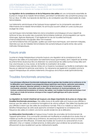 LES FONDAMENTAUX DE LA PATHOLOGIE DIGESTIVE
© CDU-HGE/Editions Elesevier-Masson - Octobre 2014
Toute reproduction ou traduction de l’ouvrage est interdite sans l’accord préalable de l’éditeur
Partie I : Les organes - Chapitre 5 : Rectum-Canal anal - Page 21/21
La régulation de la consistance et de la fréquence des selles est une composante essentielle de
la prise en charge de la maladie hémorroïdaire, permettant l’amélioration des symptômes presqu’une
fois sur deux. En effet, tout épisode de diarrhée ou de constipation peut être responsable de crises
hémorroïdaires.
Les traitements veinotoniques et les topiques locaux agissent sur la composante vasculaire et
inflammatoire de la maladie hémorroïdaire. Ils sont le plus souvent utilisés en cures courtes pour
soulager les crises.
Les techniques instrumentales faites lors de la consultation proctologique ont pour objectif de
renforcer le tissu de soutien des coussinets hémorroïdaires (sclérose, photocoagulation par rayons
infrarouges, ligatures élastiques). C’est également le cas de nouvelles techniques
d’hémorroïdectomies chirurgicales dites mini-invasives.
Les hémorroïdectomies chirurgicales, quelles que soient leurs techniques, sont rarement indiquées,
réservées aux cas de maladies hémorroïdaires très symptomatiques et après échec des autres
méthodes thérapeutiques.
Fissure anale
La prise en charge thérapeutique comporte toujours une régulation de la consistance et de la
fréquence des selles et la prescription de traitements locaux (pommades), dont l’objectif est de limiter
les phénomènes douloureux liés à la distension du canal anal par les selles (surtout lorsqu’elles sont
trop volumineuses ou trop dures), et de faciliter la cicatrisation de la plaie.
Certains traitements locaux (dérivés nitrés) ont un tropisme myorelaxant qui facilite la cicatrisation des
fissures en relâchant le sphincter anal interne. Ce mécanisme est également considéré comme le
support thérapeutique de certains traitements chirurgicaux de la fissure anale (sphinctérotomie).
Troubles fonctionnels anorectaux
La régulation du transit intestinal est toujours une étape importante de la prise en charge des
troubles fonctionnels anorectaux. Des selles dures et de petite taille sont toujours plus difficiles à
évacuer que des selles de consistance homogène et de volume suffisant. Des selles trop liquides sont
plus difficiles à retenir que des selles de consistance normale. Près d’un malade sur deux tire un
bénéfice thérapeutique de cette seule approche consistant à régulariser la consistance et la
fréquence des selles et à obtenir une bonne vacuité rectale lors de la défécation.
La rééducation fonctionnelle est logique lorsqu’il existe des anomalies de fonctionnement de
l’appareil sphinctérien. Si la commande volontaire est insuffisante en amplitude et en durée chez un
malade qui souffre de troubles de la continence, les exercices et la coordination de la commande
volontaire peuvent être efficaces. S’il existe des troubles de l’ouverture du canal anal lors d’une
défécation chez un malade constipé (anisme), la rééducation peut améliorer les symptômes plus
efficacement et plus durablement que les médicaments laxatifs.
Les principaux effecteurs fonctionnels impliqués dans la genèse des troubles de la continence et de
la défécation sont l’appareil musculoaponévrotique (sphincter anal interne, sphincter anal externe,
sangle des releveurs, plancher pelvien), le réservoir rectal et sa paroi, l’innervation pelvienne
(commande volontaire, innervation autonome, réflexes viscéraux et viscérosomatiques), et le
contenu endoluminal (consistance et volume des selles). Les troubles fonctionnels anorectaux n’ont
donc pas un mode de survenue univoque et leur support pathogénique est le plus souvent
multifactoriel.
 