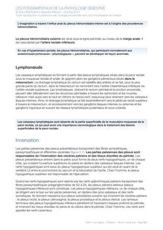 LES FONDAMENTAUX DE LA PATHOLOGIE DIGESTIVE
© CDU-HGE/Editions Elesevier-Masson - Octobre 2014
Toute reproduction ou traduction de l’ouvrage est interdite sans l’accord préalable de l’éditeur
Partie I : Les organes - Chapitre 5 : Rectum-Canal anal - Page 8/21
Le plexus hémorroïdaire externe est situé sous la ligne pectinée, au niveau de la marge anale. Il
est vascularisé par l’artère rectale inférieure.
Lymphonœuds
Les vaisseaux lymphatiques se forment à partir des plexus lymphatiques situés dans la paroi rectale
sous la muqueuse rectale et anale. Ils gagnent alors les ganglions périrectaux situés dans le
mésorectum. Le drainage lymphatique du rectum est satellite des artères et se fait, pour la plus
grande partie du rectum, dans le mésorectum en remontant vers l’artère mésentérique inférieure via
l’artère rectale supérieure. Les lymphatiques, drainant le rectum périnéal et la jonction anorectale,
peuvent aller latéralement vers les structures périnéales à travers les sphincters et les muscles
releveurs mais aussi vers le haut en dehors du fascia recti, beaucoup plus rarement vers les vaisseaux
iliaques internes. Ainsi, le drainage lymphatique se fait essentiellement vers le pédicule rectal supérieur
à travers le mésorectum, et accessoirement vers les ganglions iliaques internes ou externes et les
ganglions inguinaux en suivant les réseaux lymphatiques pudendaux et sous-cutanés.
Innervation
Les parties pelviennes des plexus prévertébraux transportent des fibres sympathiques,
parasympathiques et afférentes viscérales (figure 5.7). Les parties pelviennes des plexus sont
responsables de l’innervation des viscères pelviens et des tissus érectiles du périnée. Les
plexus prévertébraux entrent dans le pelvis sous forme de deux nerfs hypogastriques, un de chaque
côté, qui croisent l’ouverture supérieure du pelvis en dedans des vaisseaux iliaques internes. Les
nerfs hypogastriques sont issus du plexus hypogastrique supérieur qui est situé en avant de la
vertèbre L5 entre le promontoire du sacrum et la bifurcation de l’aorte. Chez l’homme, le plexus
hypogastrique supérieur est responsable de l’éjaculation.
Quand les nerfs hypogastriques sont rejoints par les nerfs splanchniques pelviens transportant des
fibres parasympathiques préganglionnaires de S2 à S4, les plexus pelviens latéraux (plexus
hypogastriques inférieurs) sont constitués. Les plexus hypogastriques inférieurs, un de chaque côté,
se dirigent vers le bas sur les parois pelviennes, en dedans des gros vaisseaux et des nerfs
somatiques. Ils donnent naissance aux plexus subsidiaires suivants qui innervent les viscères pelviens
: le plexus rectal, le plexus utérovaginal, le plexus prostatique et le plexus vésical. Les rameaux
terminaux des plexus hypogastriques inférieurs pénètrent et traversent l’espace profond du périnée,
et innervent les tissus érectiles du pénis et du clitoris dans le périnée. Chez l’homme, ces nerfs sont
appelés les nerfs caverneux.
L’évagination à travers l’orifice anal du plexus hémorroïdaire interne est à l’origine des procidences
hémorroïdaires.
En cas d’hypertension portale, les plexus hémorroïdaires, qui participent normalement aux
anastomoses portocaves « physiologiques », peuvent se développer de façon anormale.
Les vaisseaux lymphatiques sont absents de la partie superficielle de la musculaire-muqueuse de la
paroi rectale, ce qui peut avoir une importance carcinologique dans le traitement des lésions
superficielles de la paroi rectale.
 