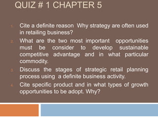 QUIZ # 1 CHAPTER 5

1.    Cite a definite reason Why strategy are often used
      in retailing business?
2.    What are the two most important opportunities
      must be consider to develop sustainable
      competitive advantage and in what particular
      commodity.
3.    Discuss the stages of strategic retail planning
      process using a definite business activity.
4.    Cite specific product and in what types of growth
      opportunities to be adopt. Why?
 