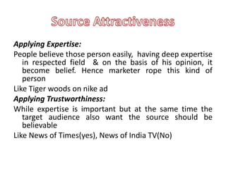 Applying Expertise:
People believe those person easily, having deep expertise
   in respected field & on the basis of his opinion, it
   become belief. Hence marketer rope this kind of
   person
Like Tiger woods on nike ad
Applying Trustworthiness:
While expertise is important but at the same time the
   target audience also want the source should be
   believable
Like News of Times(yes), News of India TV(No)
 