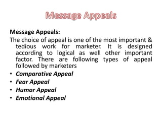 Message Appeals:
The choice of appeal is one of the most important &
  tedious work for marketer. It is designed
  according to logical as well other important
  factor. There are following types of appeal
  followed by marketers
• Comparative Appeal
• Fear Appeal
• Humor Appeal
• Emotional Appeal
 
